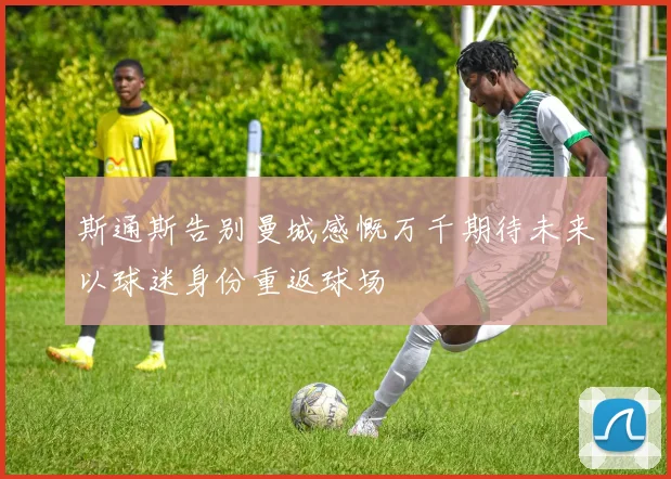 斯通斯告别曼城感慨万千期待未来以球迷身份重返球场