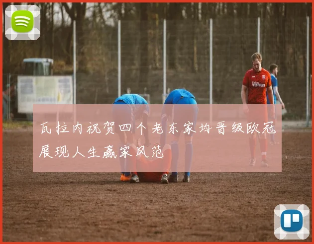 瓦拉内祝贺四个老东家均晋级欧冠展现人生赢家风范