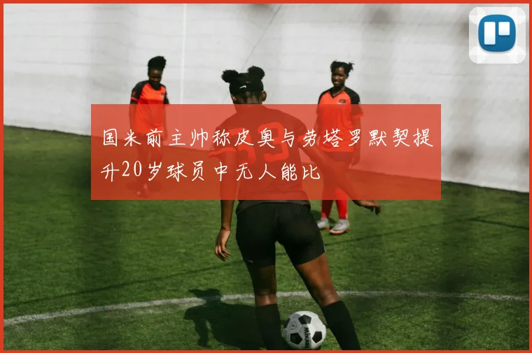 国米前主帅称皮奥与劳塔罗默契提升20岁球员中无人能比