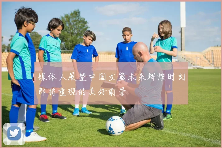 媒体人展望中国女篮未来辉煌时刻即将重现的美好前景