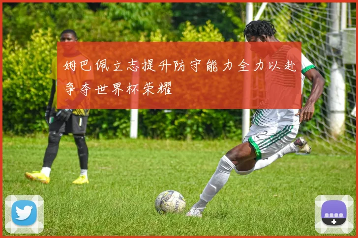 姆巴佩立志提升防守能力全力以赴争夺世界杯荣耀