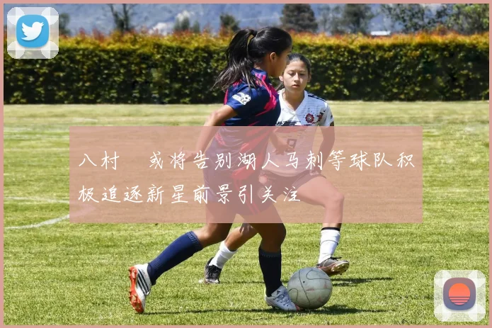 八村塁或将告别湖人马刺等球队积极追逐新星前景引关注
