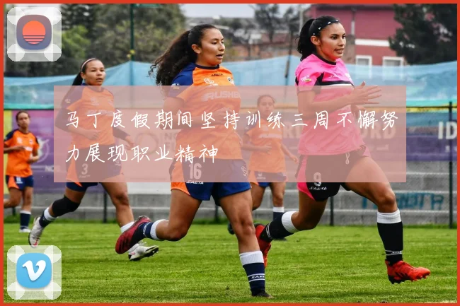 马丁度假期间坚持训练三周不懈努力展现职业精神