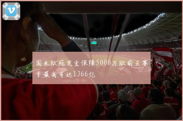国米欧冠奖金保障5000万欧前五赛季最高可达1366亿
