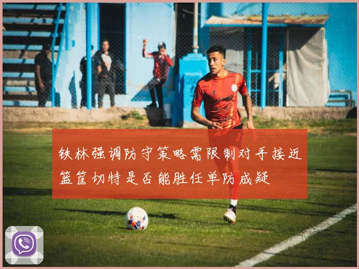 铁林强调防守策略需限制对手接近篮筐切特是否能胜任单防成疑