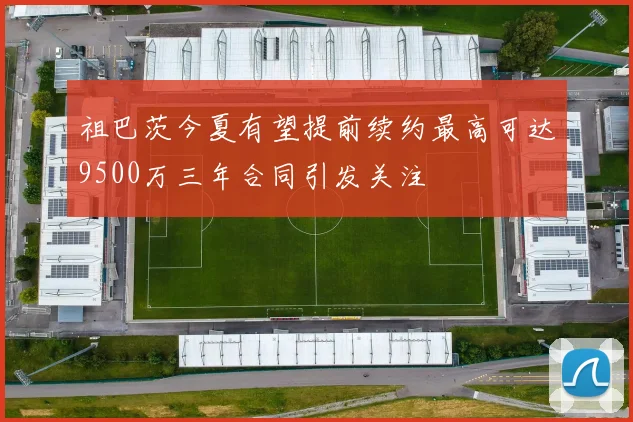 祖巴茨今夏有望提前续约最高可达9500万三年合同引发关注