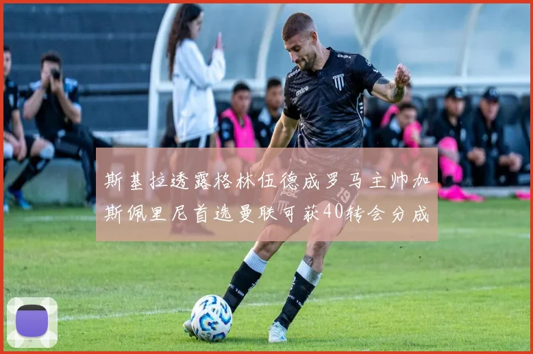 斯基拉透露格林伍德成罗马主帅加斯佩里尼首选曼联可获40转会分成