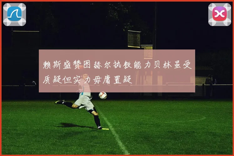 赖斯盛赞图赫尔执教能力贝林虽受质疑但实力毋庸置疑