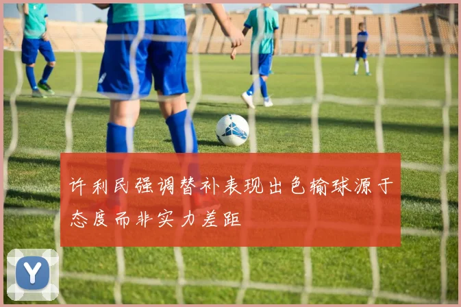 许利民强调替补表现出色输球源于态度而非实力差距