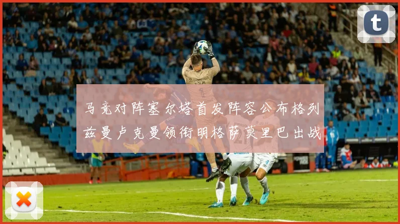 马竞对阵塞尔塔首发阵容公布格列兹曼卢克曼领衔明格萨莫里巴出战