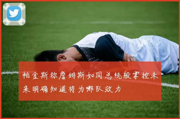 帕金斯称詹姆斯如同总统般掌控未来明确知道将为哪队效力