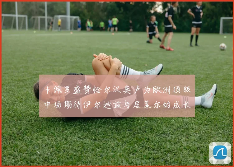 卡佩罗盛赞恰尔汉奥卢为欧洲顶级中场期待伊尔迪兹与居莱尔的成长