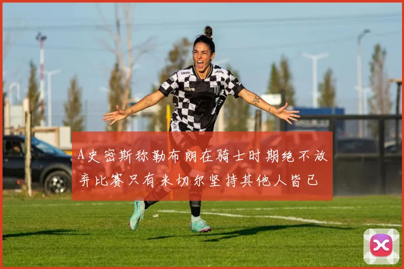 A史密斯称勒布朗在骑士时期绝不放弃比赛只有米切尔坚持其他人皆已放弃