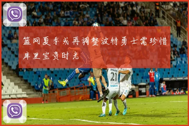 篮网夏季或再调整波特勇士需珍惜库里宝贵时光