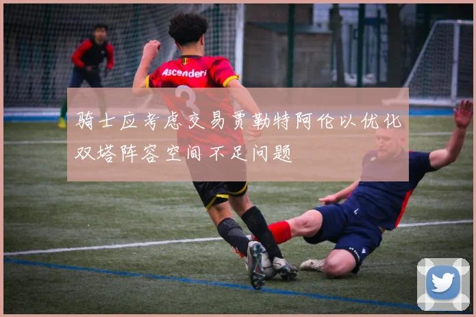 骑士应考虑交易贾勒特阿伦以优化双塔阵容空间不足问题