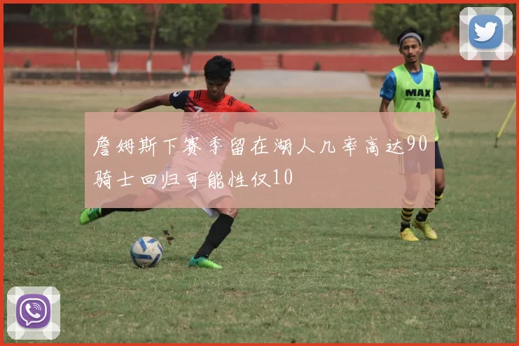 詹姆斯下赛季留在湖人几率高达90骑士回归可能性仅10
