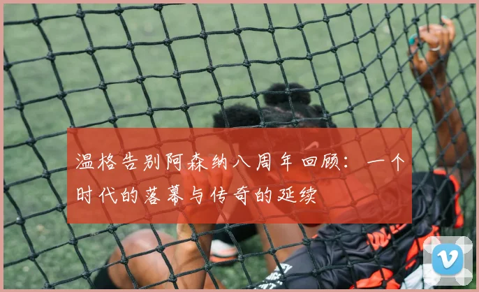 温格告别阿森纳八周年回顾：一个时代的落幕与传奇的延续