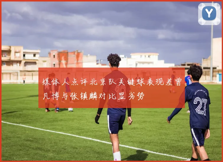 媒体人点评北京队关键球表现差曾凡博与张镇麟对比显劣势