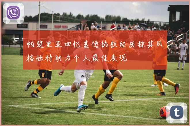 帕楚里亚回忆基德执教经历称其风格独特助力个人最佳表现