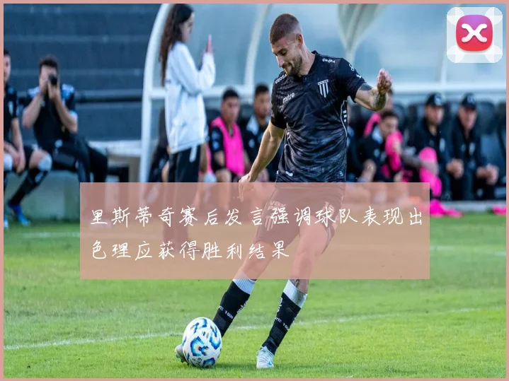 里斯蒂奇赛后发言强调球队表现出色理应获得胜利结果