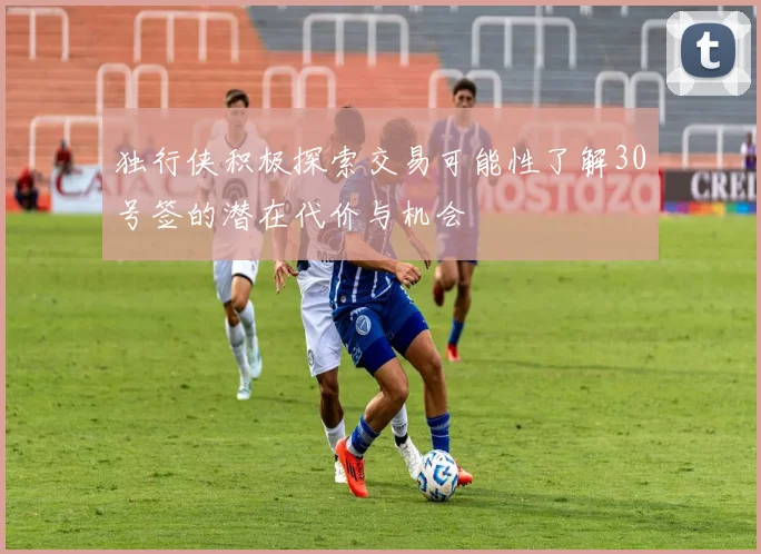 独行侠积极探索交易可能性了解30号签的潜在代价与机会