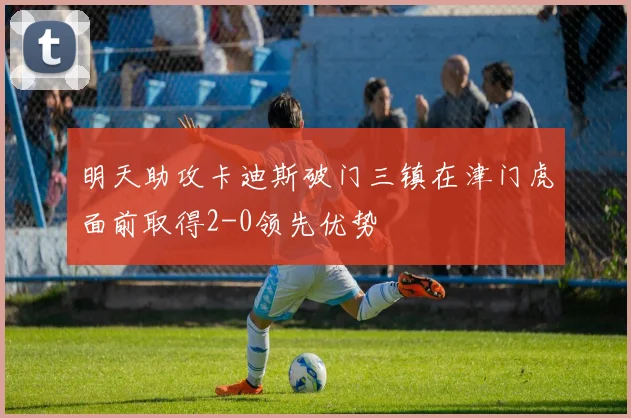 明天助攻卡迪斯破门三镇在津门虎面前取得2-0领先优势