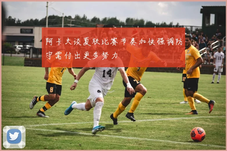 阿卡夫谈夏联比赛节奏加快强调防守需付出更多努力
