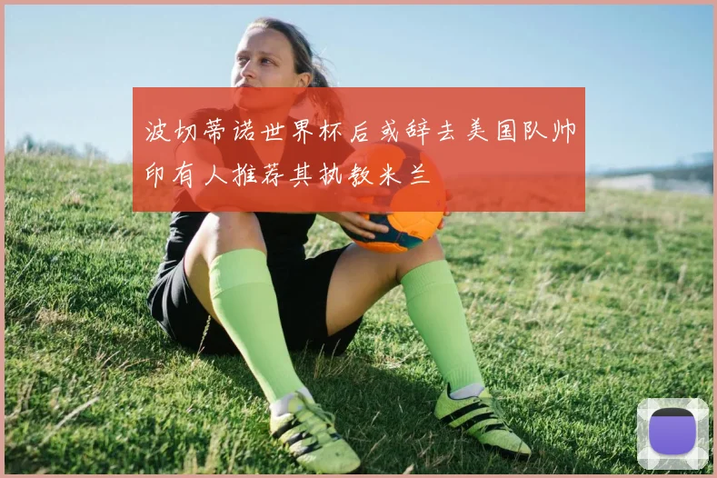 波切蒂诺世界杯后或辞去美国队帅印有人推荐其执教米兰