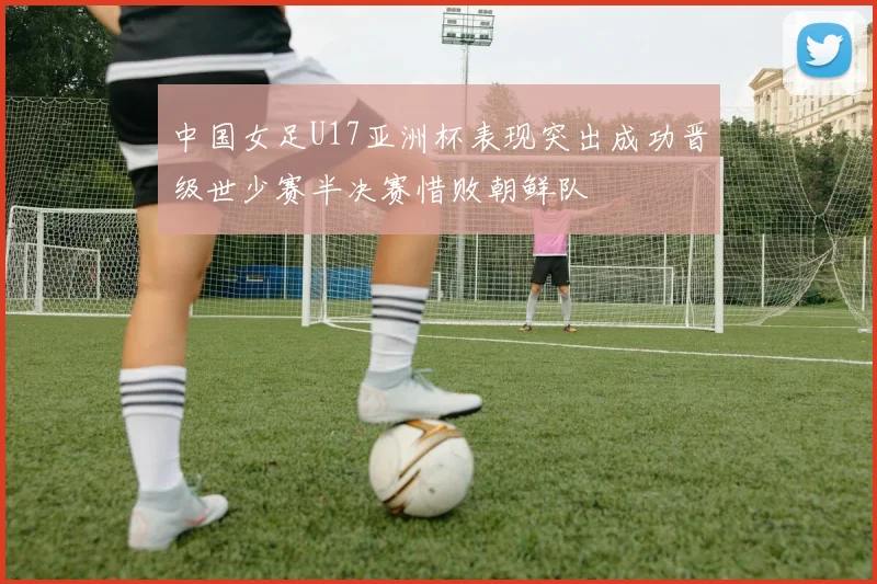 中国女足U17亚洲杯表现突出成功晋级世少赛半决赛惜败朝鲜队