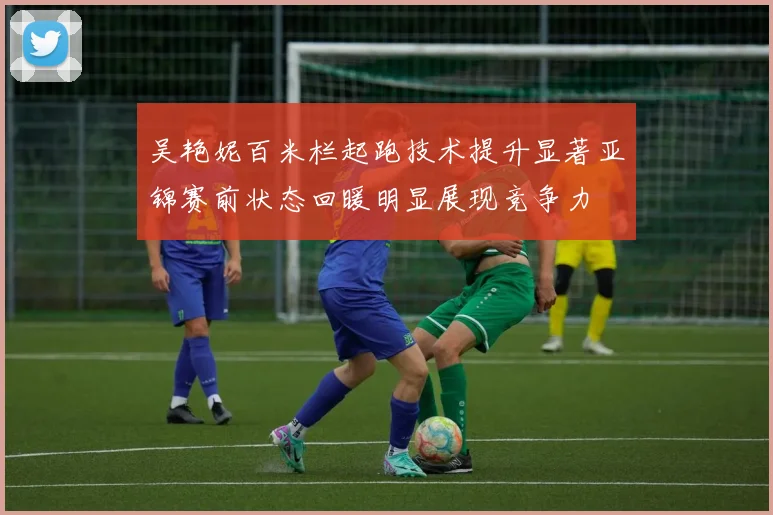 吴艳妮百米栏起跑技术提升显著亚锦赛前状态回暖明显展现竞争力