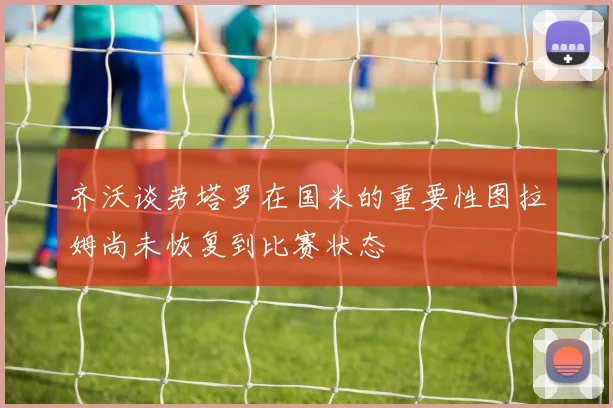 齐沃谈劳塔罗在国米的重要性图拉姆尚未恢复到比赛状态