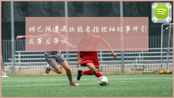 姆巴佩遭遇独裁者指控袖标事件引发赛后争议